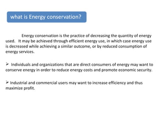 Energy conservation is the practice of decreasing the quantity of energy
used. It may be achieved through efficient energy use, in which case energy use
is decreased while achieving a similar outcome, or by reduced consumption of
energy services.
 Individuals and organizations that are direct consumers of energy may want to
conserve energy in order to reduce energy costs and promote economic security.
 Industrial and commercial users may want to increase efficiency and thus
maximize profit.

 