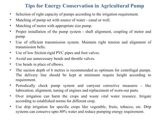 Tips for Energy Conservation in Agricultural Pump
•
•
•
•
•
•
•
•
•

•
•
•

Selection of right capacity of pumps according to the irrigation requirement.
Matching of pump set with source of water - canal or well.
Matching of motor with appropriate size pump.
Proper installation of the pump system - shaft alignment, coupling of motor and
pump.
Use of efficient transmission system. Maintain right tension and alignment of
transmission belts.
Use of low friction rigid PVC pipes and foot valves.
Avoid use unnecessary bends and throttle valves.
Use bends in place of elbows.
The suction depth of 6 metres is recommended as optimum for centrifugal pumps.
The delivery line should be kept at minimum require height according to
requirement.
Periodically check pump system and carryout corrective measures - like
lubrication, alignment, tuning of engines and replacement of worn-out parts.
Over irrigation can harm the crops and waste vital water resource. Irrigate
according to established norms for different crop.
Use drip irrigation for specific crops like vegetable, fruits, tobacco, etc. Drip
systems can conserve upto 80% water and reduce pumping energy requirement.

 