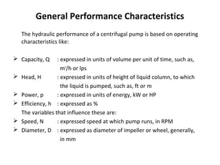 General Performance Characteristics
The hydraulic performance of a centrifugal pump is based on operating
characteristics like:
 Capacity, Q






: expressed in units of volume per unit of time, such as,
m3/h or lps
Head, H
: expressed in units of height of liquid column, to which
the liquid is pumped, such as, ft or m
Power, p
: expressed in units of energy, kW or HP
Efficiency, h : expressed as %
The variables that influence these are:
Speed, N
: expressed speed at which pump runs, in RPM
Diameter, D : expressed as diameter of impeller or wheel, generally,
in mm

 