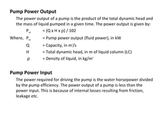 Pump Power Output
The power output of a pump is the product of the total dynamic head and
the mass of liquid pumped in a given time. The power output is given by:
Pout
= (Q x H x ρ) / 102
Where, Pout
Q
H
ρ

= Pump power output (fluid power), in kW
= Capacity, in m3/s
= Total dynamic head, in m of liquid column (LC)
= Density of liquid, in kg/m3

Pump Power Input
The power required for driving the pump is the water horsepower divided
by the pump efficiency. The power output of a pump is less than the
power input. This is because of internal losses resulting from friction,
leakage etc.

 
