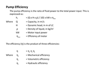 Pump Efficiency
The pump efficiency is the ratio of fluid power to the total power input. This is
expressed as:
hP
= (Q x H x ρ) / 102 x kW x ηmotor
Where

Q
H
ρ
kW
ηmotor

= Capacity, in m3/s
= Dynamic head, in m of LC
= Density of liquid, in kg/m3
= Motor input power
= Efficiency of motor

The efficiency (η) is the product of three efficiencies:
η
Where

= ηm ηv ηh

ηm

= Mechanical efficiency

ηv

= Volumetric efficiency

ηh

= Hydraulic efficiency

 