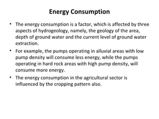 Energy Consumption
• The energy consumption is a factor, which is affected by three
aspects of hydrogeology, namely, the geology of the area,
depth of ground water and the current level of ground water
extraction.
• For example, the pumps operating in alluvial areas with low
pump density will consume less energy, while the pumps
operating in hard rock areas with high pump density, will
consume more energy.
• The energy consumption in the agricultural sector is
influenced by the cropping pattern also.

 