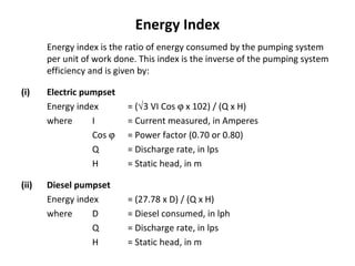 Energy Index
Energy index is the ratio of energy consumed by the pumping system
per unit of work done. This index is the inverse of the pumping system
efficiency and is given by:
(i)

(ii)

Electric pumpset
Energy index
where
I
Cos ϕ
Q
H

= (√3 VI Cos ϕ x 102) / (Q x H)
= Current measured, in Amperes
= Power factor (0.70 or 0.80)
= Discharge rate, in lps
= Static head, in m

Diesel pumpset
Energy index
where
D
Q
H

= (27.78 x D) / (Q x H)
= Diesel consumed, in lph
= Discharge rate, in lps
= Static head, in m

 