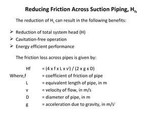 Reducing Friction Across Suction Piping, Hfs
The reduction of Hfs can result in the following benefits:
 Reduction of total system head (H)
 Cavitation-free operation
 Energy efficient performance
The friction loss across pipes is given by:
Hf
Where,f
L
v
D
g

= (4 x f x L x v2) / (2 x g x D)
= coefficient of friction of pipe
= equivalent length of pipe, in m
= velocity of flow, in m/s
= diameter of pipe, in m
= acceleration due to gravity, in m/s2

 