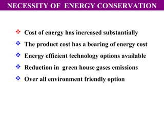 NECESSITY OF ENERGY CONSERVATION

 Cost of energy has increased substantially
 The product cost has a bearing of energy cost
 Energy efficient technology options available
 Reduction in green house gases emissions
 Over all environment friendly option

 