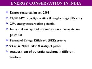 ENERGY CONSERVATION IN INDIA
 Energy conservation act, 2001
 25,000 MW capacity creation through energy efficiency
 23% energy conservation potential
 Industrial and agriculture sectors have the maximum
potential
 Bureau of Energy Efficiency (BEE) created
 Set up in 2002 Under Ministry of power
 Assessment of potential savings in different
sectors

 