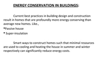 ENERGY CONSERVATION IN BUILDINGS:
Current best practices in building design and construction
result in homes that are profoundly more energy conserving than
average new homes. Like.,
Passive house
 Super-insulation
Smart ways to construct homes such that minimal resources
are used to cooling and heating the house in summer and winter
respectively can significantly reduce energy costs.

 