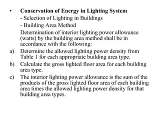 •

a)
b)
c)

Conservation of Energy in Lighting System
- Selection of Lighting in Buildings
- Building Area Method
Determination of interior lighting power allowance
(watts) by the building area method shall be in
accordance with the following:
Determine the allowed lighting power density from
Table 1 for each appropriate building area type.
Calculate the gross lighted floor area for each building
area type.
The interior lighting power allowance is the sum of the
products of the gross lighted floor area of each building
area times the allowed lighting power density for that
building area types.

 