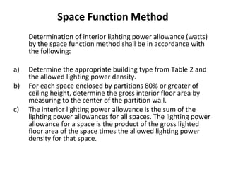 Space Function Method
Determination of interior lighting power allowance (watts)
by the space function method shall be in accordance with
the following:
a)
b)
c)

Determine the appropriate building type from Table 2 and
the allowed lighting power density.
For each space enclosed by partitions 80% or greater of
ceiling height, determine the gross interior floor area by
measuring to the center of the partition wall.
The interior lighting power allowance is the sum of the
lighting power allowances for all spaces. The lighting power
allowance for a space is the product of the gross lighted
floor area of the space times the allowed lighting power
density for that space.

 