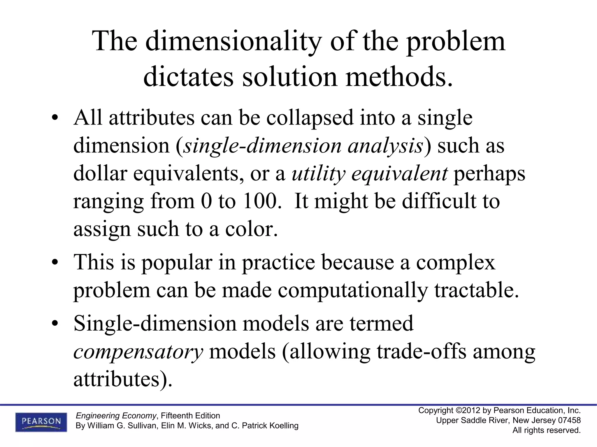 Copyright ©2012 by Pearson Education, Inc.
Upper Saddle River, New Jersey 07458
All rights reserved.
Engineering Economy, Fifteenth Edition
By William G. Sullivan, Elin M. Wicks, and C. Patrick Koelling
The dimensionality of the problem
dictates solution methods.
• All attributes can be collapsed into a single
dimension (single-dimension analysis) such as
dollar equivalents, or a utility equivalent perhaps
ranging from 0 to 100. It might be difficult to
assign such to a color.
• This is popular in practice because a complex
problem can be made computationally tractable.
• Single-dimension models are termed
compensatory models (allowing trade-offs among
attributes).
 