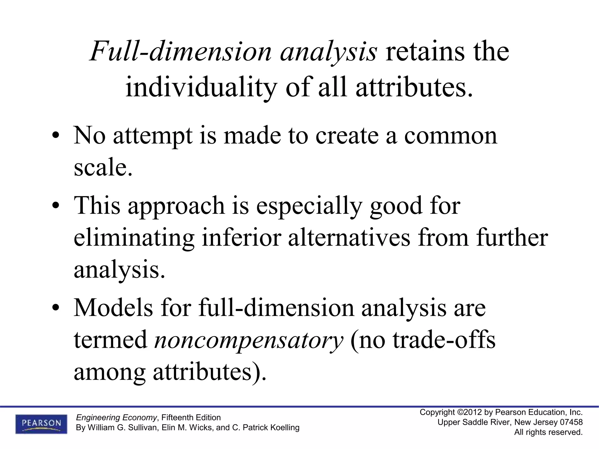 Copyright ©2012 by Pearson Education, Inc.
Upper Saddle River, New Jersey 07458
All rights reserved.
Engineering Economy, Fifteenth Edition
By William G. Sullivan, Elin M. Wicks, and C. Patrick Koelling
Full-dimension analysis retains the
individuality of all attributes.
• No attempt is made to create a common
scale.
• This approach is especially good for
eliminating inferior alternatives from further
analysis.
• Models for full-dimension analysis are
termed noncompensatory (no trade-offs
among attributes).
 