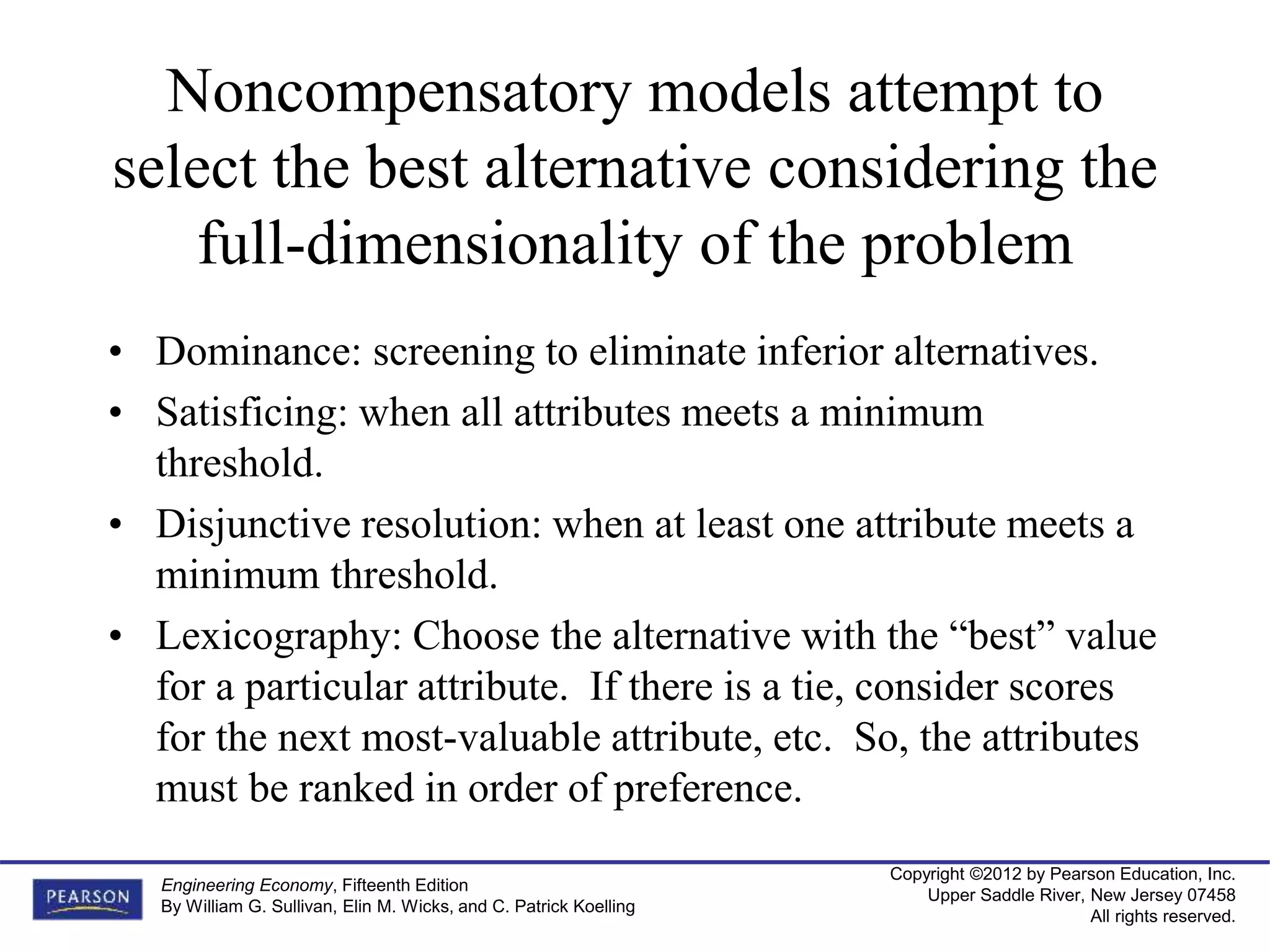 Copyright ©2012 by Pearson Education, Inc.
Upper Saddle River, New Jersey 07458
All rights reserved.
Engineering Economy, Fifteenth Edition
By William G. Sullivan, Elin M. Wicks, and C. Patrick Koelling
Noncompensatory models attempt to
select the best alternative considering the
full-dimensionality of the problem
• Dominance: screening to eliminate inferior alternatives.
• Satisficing: when all attributes meets a minimum
threshold.
• Disjunctive resolution: when at least one attribute meets a
minimum threshold.
• Lexicography: Choose the alternative with the “best” value
for a particular attribute. If there is a tie, consider scores
for the next most-valuable attribute, etc. So, the attributes
must be ranked in order of preference.
 