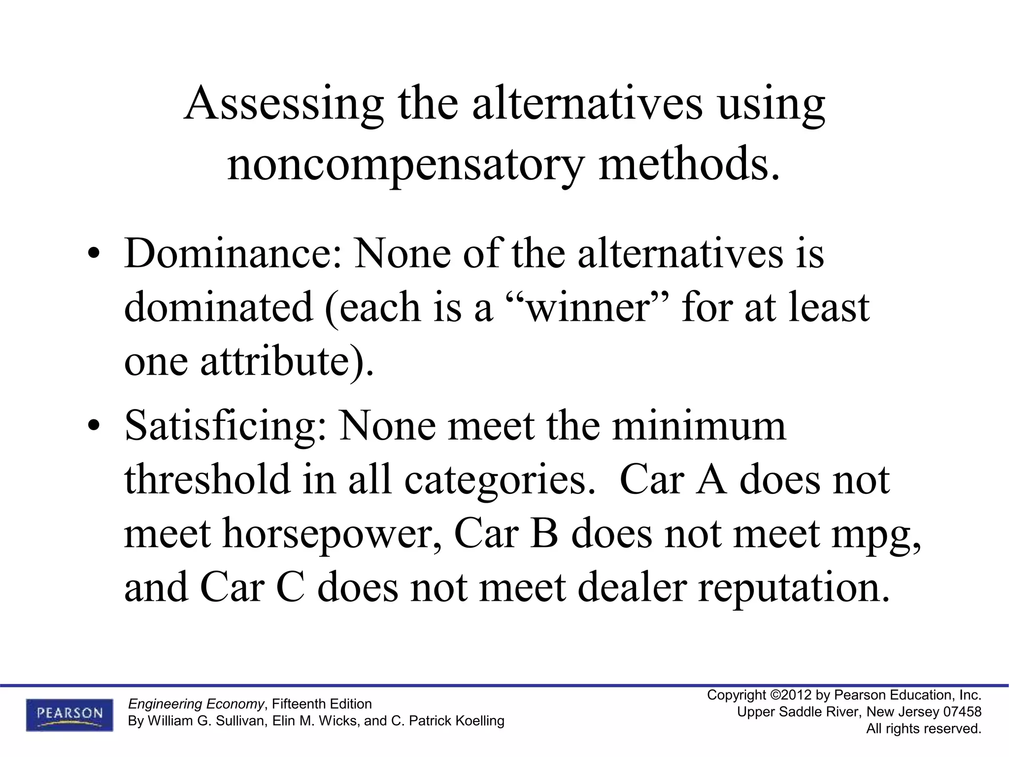Copyright ©2012 by Pearson Education, Inc.
Upper Saddle River, New Jersey 07458
All rights reserved.
Engineering Economy, Fifteenth Edition
By William G. Sullivan, Elin M. Wicks, and C. Patrick Koelling
Assessing the alternatives using
noncompensatory methods.
• Dominance: None of the alternatives is
dominated (each is a “winner” for at least
one attribute).
• Satisficing: None meet the minimum
threshold in all categories. Car A does not
meet horsepower, Car B does not meet mpg,
and Car C does not meet dealer reputation.
 