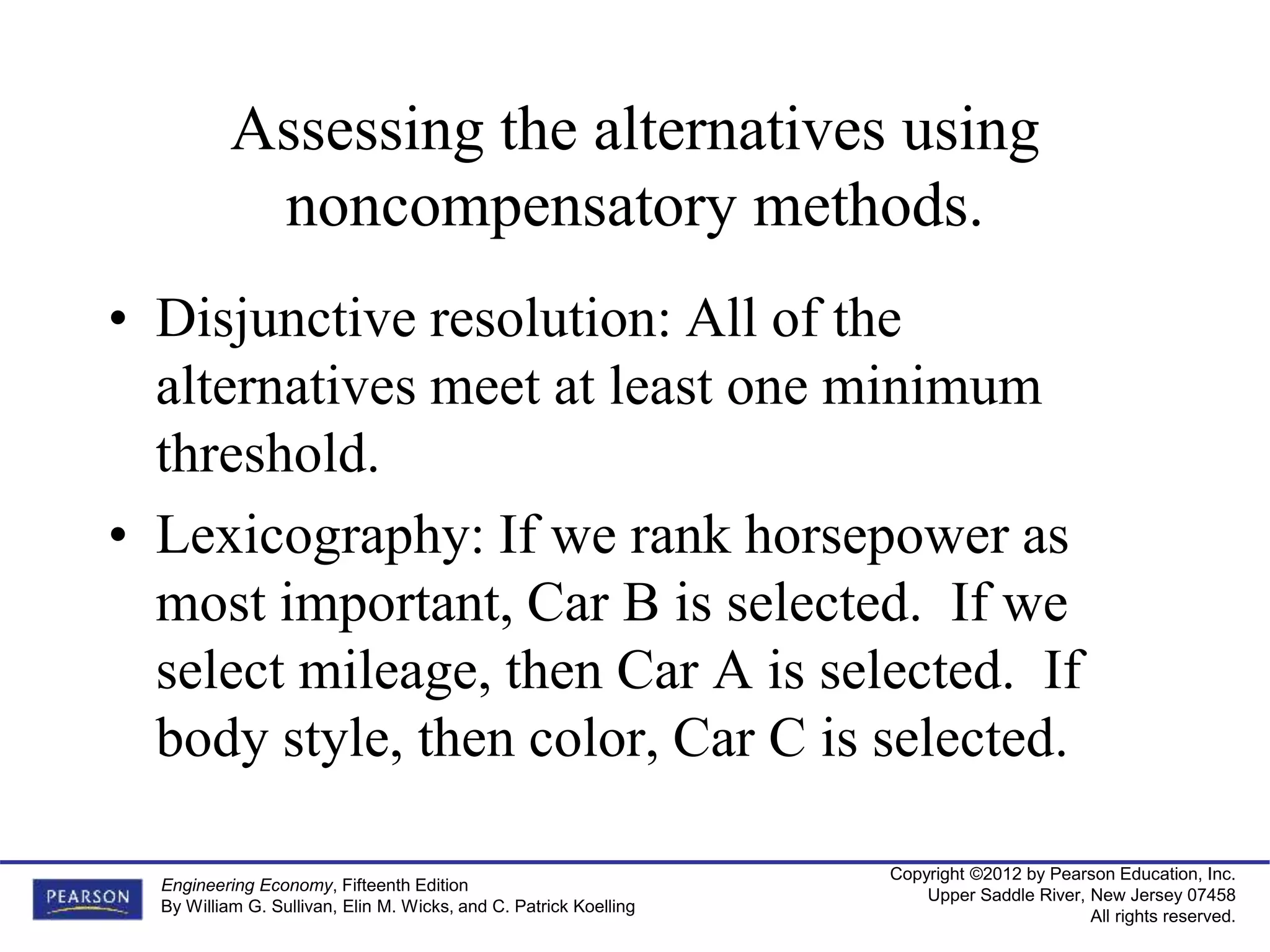 Copyright ©2012 by Pearson Education, Inc.
Upper Saddle River, New Jersey 07458
All rights reserved.
Engineering Economy, Fifteenth Edition
By William G. Sullivan, Elin M. Wicks, and C. Patrick Koelling
Assessing the alternatives using
noncompensatory methods.
• Disjunctive resolution: All of the
alternatives meet at least one minimum
threshold.
• Lexicography: If we rank horsepower as
most important, Car B is selected. If we
select mileage, then Car A is selected. If
body style, then color, Car C is selected.
 