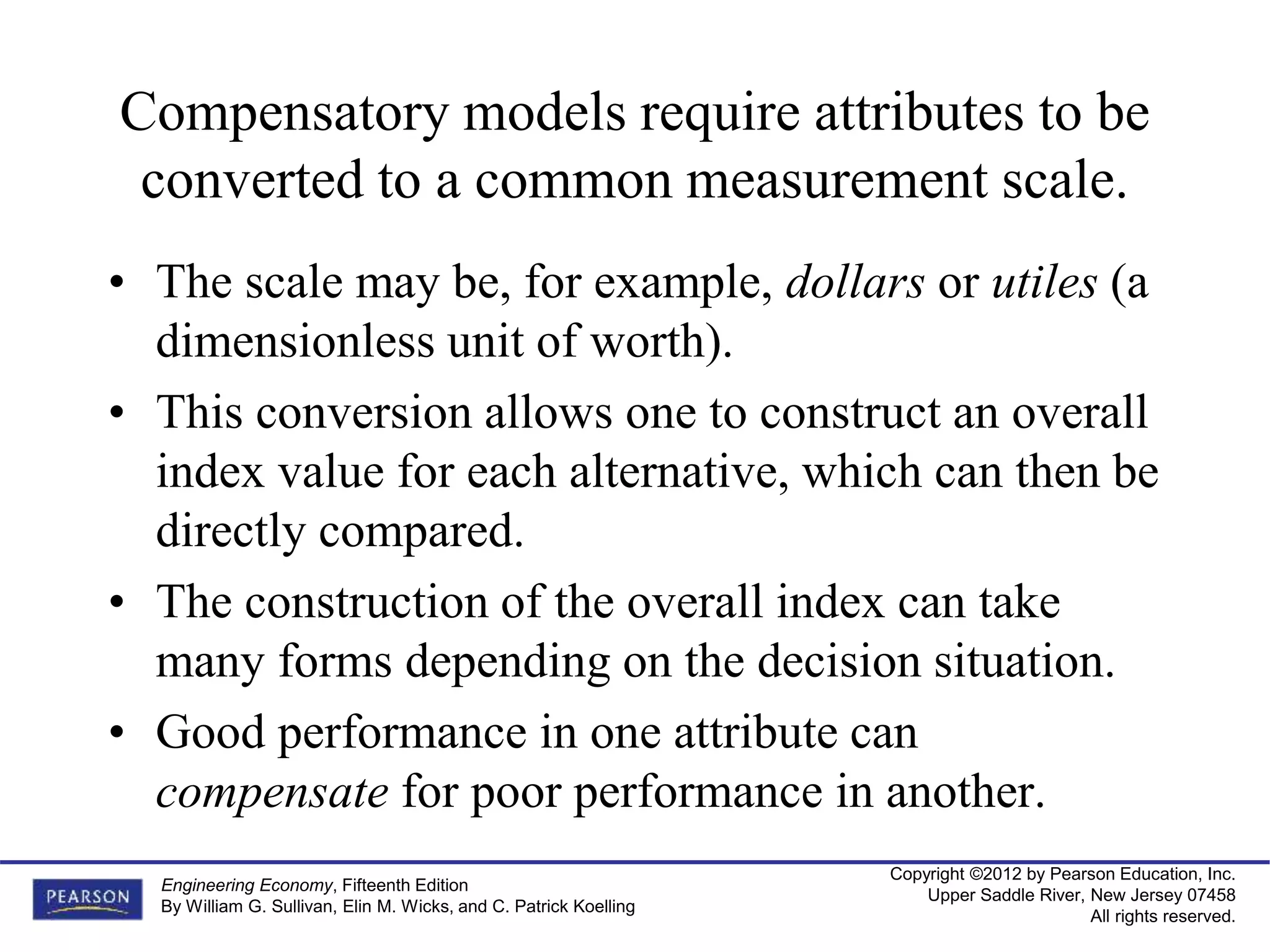 Copyright ©2012 by Pearson Education, Inc.
Upper Saddle River, New Jersey 07458
All rights reserved.
Engineering Economy, Fifteenth Edition
By William G. Sullivan, Elin M. Wicks, and C. Patrick Koelling
Compensatory models require attributes to be
converted to a common measurement scale.
• The scale may be, for example, dollars or utiles (a
dimensionless unit of worth).
• This conversion allows one to construct an overall
index value for each alternative, which can then be
directly compared.
• The construction of the overall index can take
many forms depending on the decision situation.
• Good performance in one attribute can
compensate for poor performance in another.
 