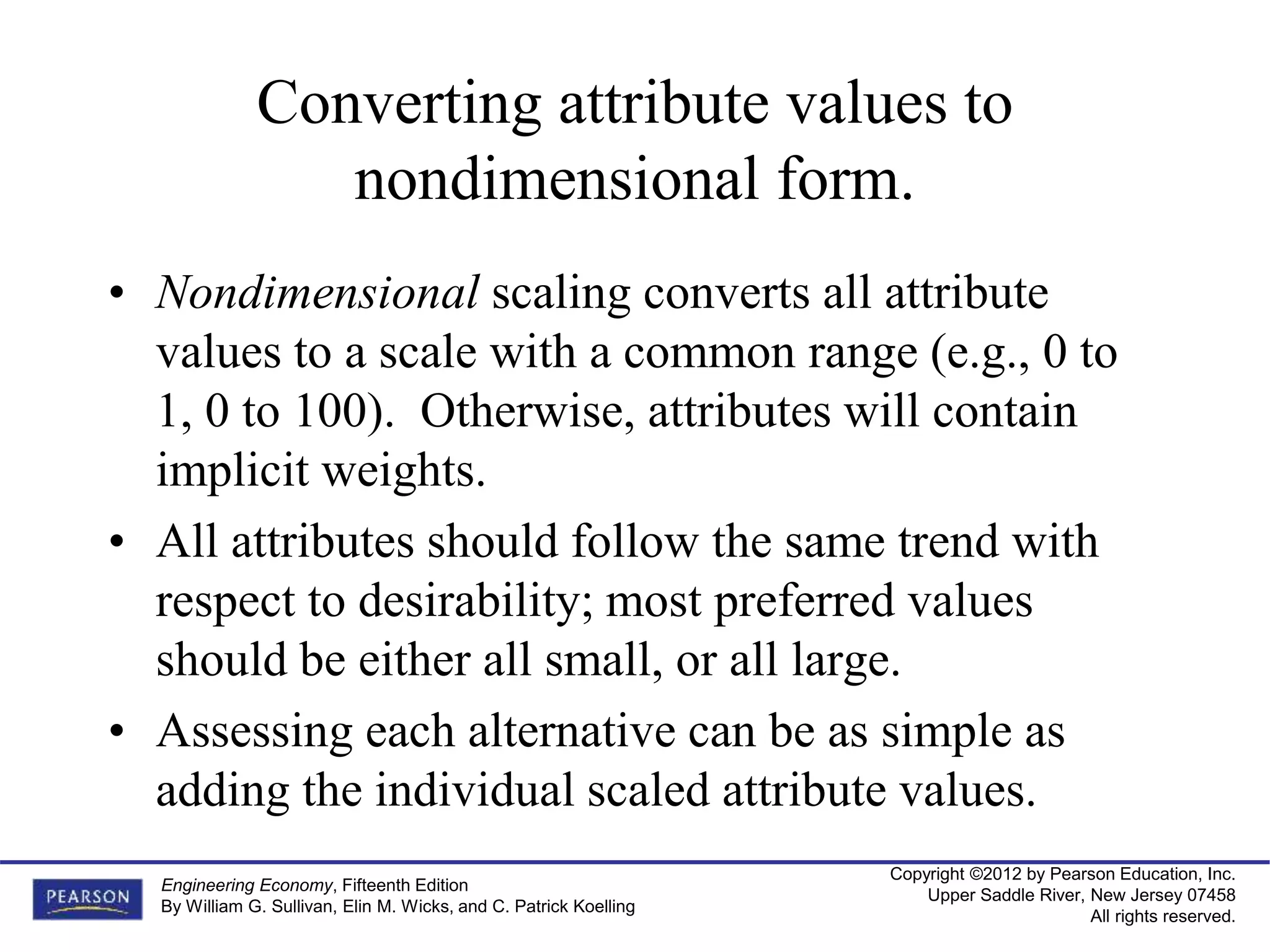 Copyright ©2012 by Pearson Education, Inc.
Upper Saddle River, New Jersey 07458
All rights reserved.
Engineering Economy, Fifteenth Edition
By William G. Sullivan, Elin M. Wicks, and C. Patrick Koelling
Converting attribute values to
nondimensional form.
• Nondimensional scaling converts all attribute
values to a scale with a common range (e.g., 0 to
1, 0 to 100). Otherwise, attributes will contain
implicit weights.
• All attributes should follow the same trend with
respect to desirability; most preferred values
should be either all small, or all large.
• Assessing each alternative can be as simple as
adding the individual scaled attribute values.
 
