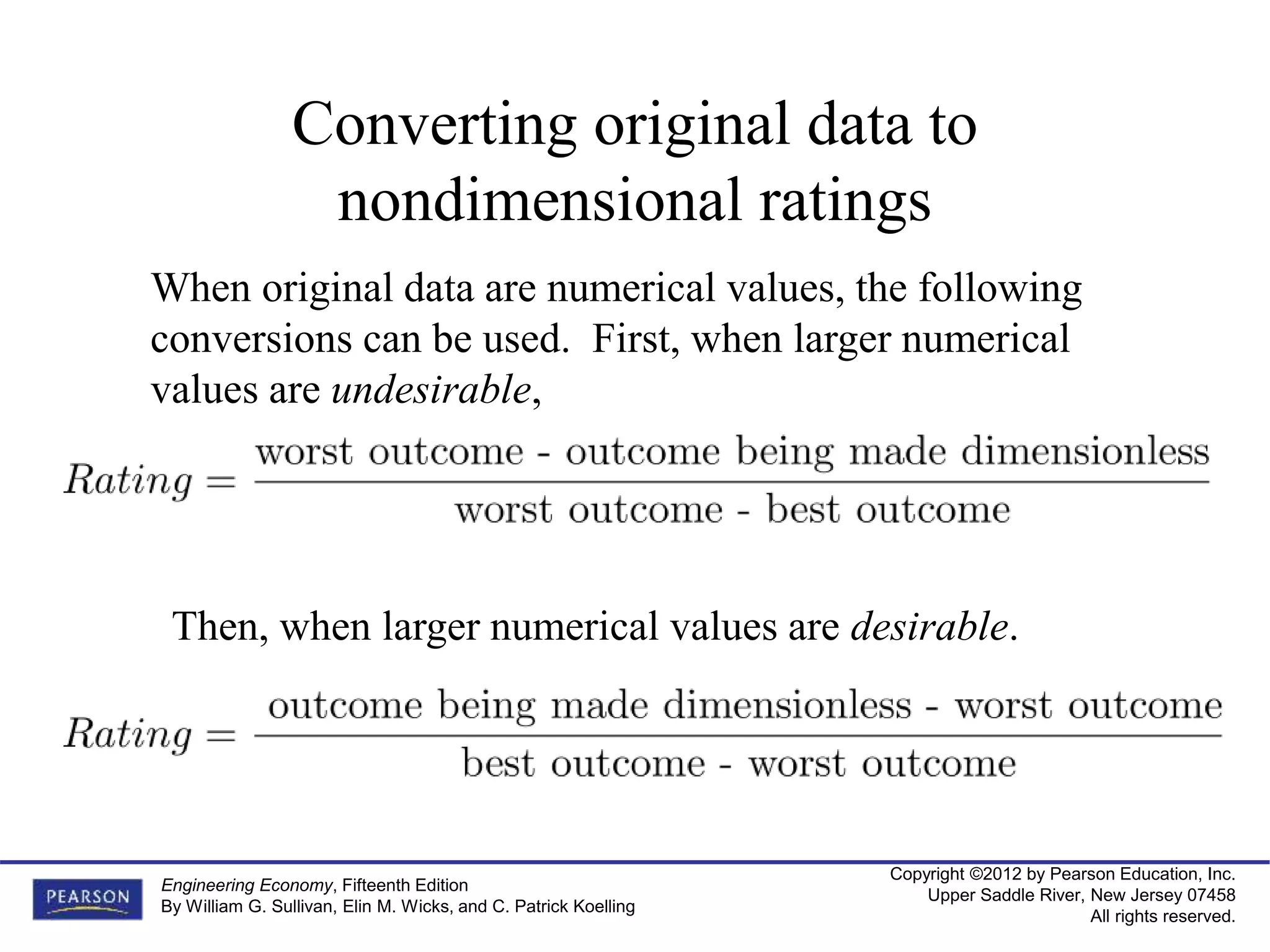 Copyright ©2012 by Pearson Education, Inc.
Upper Saddle River, New Jersey 07458
All rights reserved.
Engineering Economy, Fifteenth Edition
By William G. Sullivan, Elin M. Wicks, and C. Patrick Koelling
Converting original data to
nondimensional ratings
When original data are numerical values, the following
conversions can be used. First, when larger numerical
values are undesirable,
Then, when larger numerical values are desirable.
 