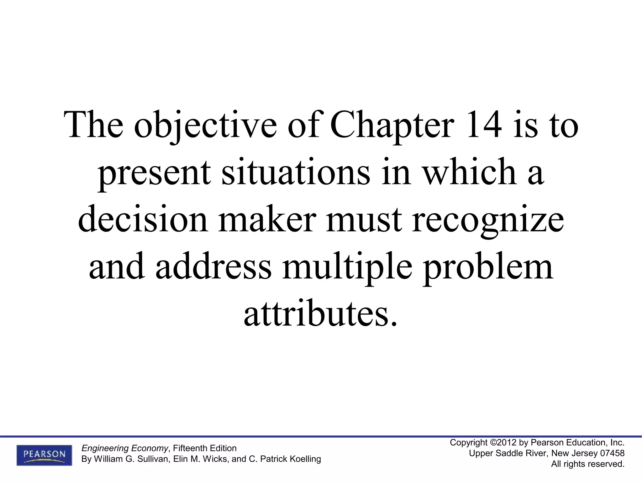 Copyright ©2012 by Pearson Education, Inc.
Upper Saddle River, New Jersey 07458
All rights reserved.
Engineering Economy, Fifteenth Edition
By William G. Sullivan, Elin M. Wicks, and C. Patrick Koelling
The objective of Chapter 14 is to
present situations in which a
decision maker must recognize
and address multiple problem
attributes.
 