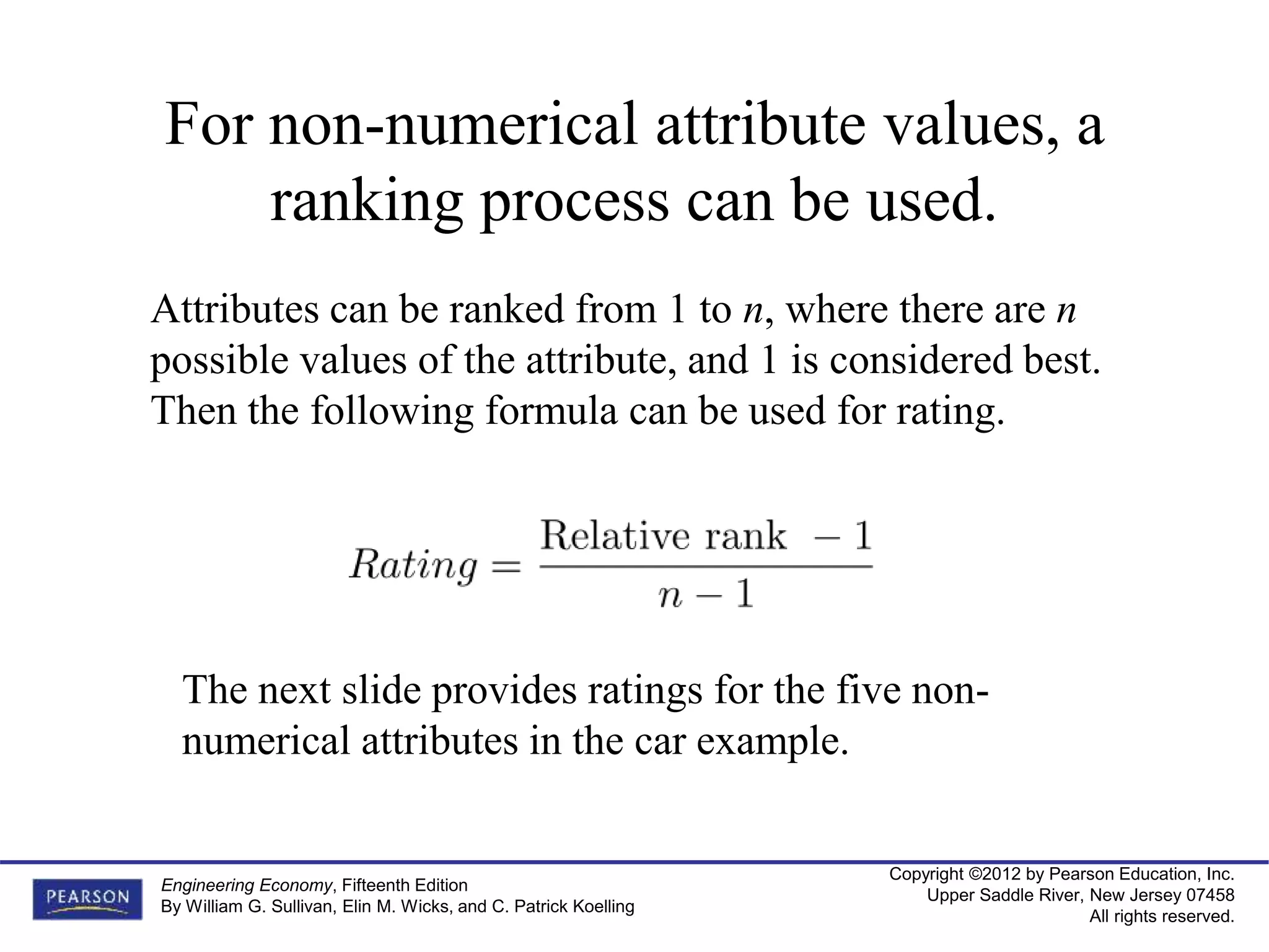 Copyright ©2012 by Pearson Education, Inc.
Upper Saddle River, New Jersey 07458
All rights reserved.
Engineering Economy, Fifteenth Edition
By William G. Sullivan, Elin M. Wicks, and C. Patrick Koelling
For non-numerical attribute values, a
ranking process can be used.
Attributes can be ranked from 1 to n, where there are n
possible values of the attribute, and 1 is considered best.
Then the following formula can be used for rating.
The next slide provides ratings for the five non-
numerical attributes in the car example.
 