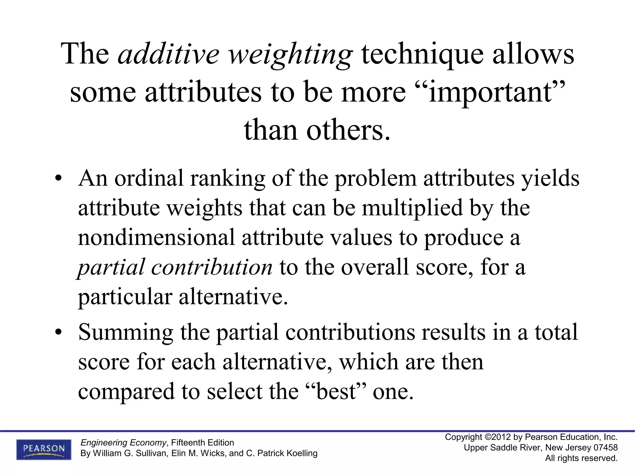 Copyright ©2012 by Pearson Education, Inc.
Upper Saddle River, New Jersey 07458
All rights reserved.
Engineering Economy, Fifteenth Edition
By William G. Sullivan, Elin M. Wicks, and C. Patrick Koelling
The additive weighting technique allows
some attributes to be more “important”
than others.
• An ordinal ranking of the problem attributes yields
attribute weights that can be multiplied by the
nondimensional attribute values to produce a
partial contribution to the overall score, for a
particular alternative.
• Summing the partial contributions results in a total
score for each alternative, which are then
compared to select the “best” one.
 
