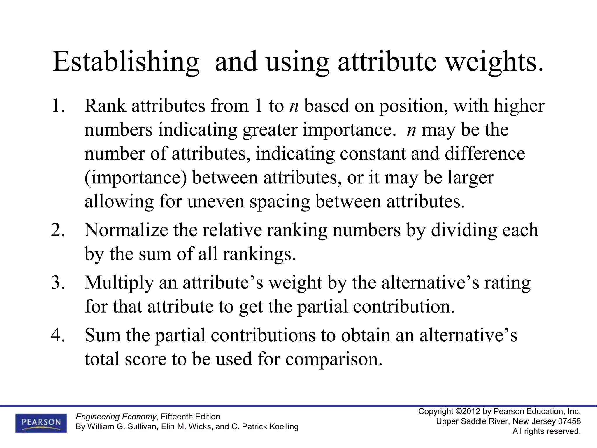 Copyright ©2012 by Pearson Education, Inc.
Upper Saddle River, New Jersey 07458
All rights reserved.
Engineering Economy, Fifteenth Edition
By William G. Sullivan, Elin M. Wicks, and C. Patrick Koelling
Establishing and using attribute weights.
1. Rank attributes from 1 to n based on position, with higher
numbers indicating greater importance. n may be the
number of attributes, indicating constant and difference
(importance) between attributes, or it may be larger
allowing for uneven spacing between attributes.
2. Normalize the relative ranking numbers by dividing each
by the sum of all rankings.
3. Multiply an attribute’s weight by the alternative’s rating
for that attribute to get the partial contribution.
4. Sum the partial contributions to obtain an alternative’s
total score to be used for comparison.
 