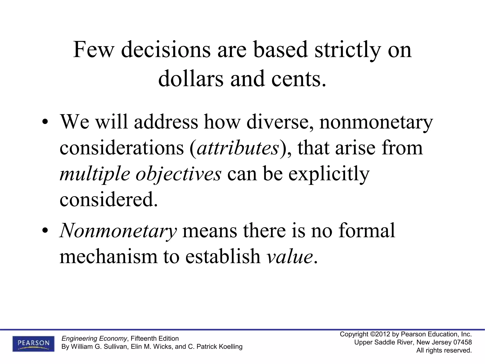 Copyright ©2012 by Pearson Education, Inc.
Upper Saddle River, New Jersey 07458
All rights reserved.
Engineering Economy, Fifteenth Edition
By William G. Sullivan, Elin M. Wicks, and C. Patrick Koelling
Few decisions are based strictly on
dollars and cents.
• We will address how diverse, nonmonetary
considerations (attributes), that arise from
multiple objectives can be explicitly
considered.
• Nonmonetary means there is no formal
mechanism to establish value.
 
