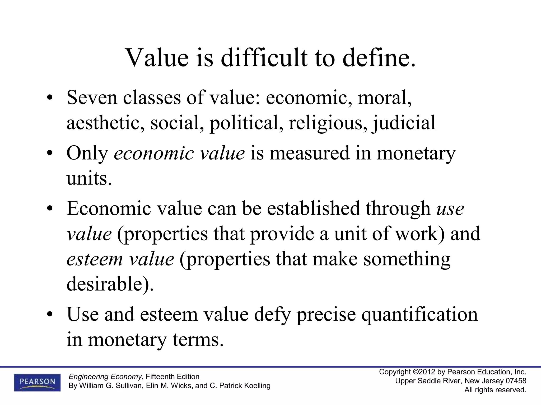 Copyright ©2012 by Pearson Education, Inc.
Upper Saddle River, New Jersey 07458
All rights reserved.
Engineering Economy, Fifteenth Edition
By William G. Sullivan, Elin M. Wicks, and C. Patrick Koelling
Value is difficult to define.
• Seven classes of value: economic, moral,
aesthetic, social, political, religious, judicial
• Only economic value is measured in monetary
units.
• Economic value can be established through use
value (properties that provide a unit of work) and
esteem value (properties that make something
desirable).
• Use and esteem value defy precise quantification
in monetary terms.
 