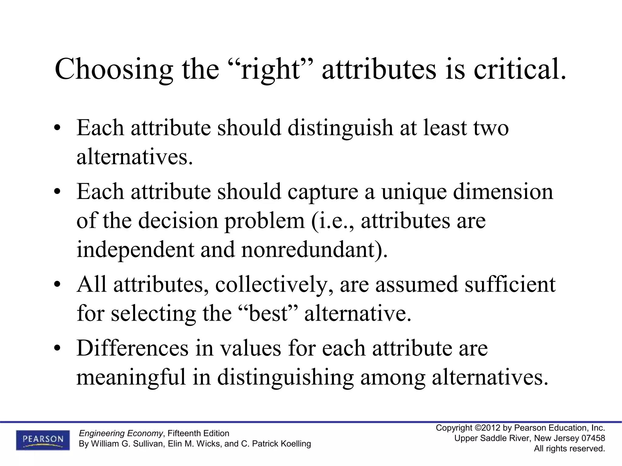 Copyright ©2012 by Pearson Education, Inc.
Upper Saddle River, New Jersey 07458
All rights reserved.
Engineering Economy, Fifteenth Edition
By William G. Sullivan, Elin M. Wicks, and C. Patrick Koelling
Choosing the “right” attributes is critical.
• Each attribute should distinguish at least two
alternatives.
• Each attribute should capture a unique dimension
of the decision problem (i.e., attributes are
independent and nonredundant).
• All attributes, collectively, are assumed sufficient
for selecting the “best” alternative.
• Differences in values for each attribute are
meaningful in distinguishing among alternatives.
 
