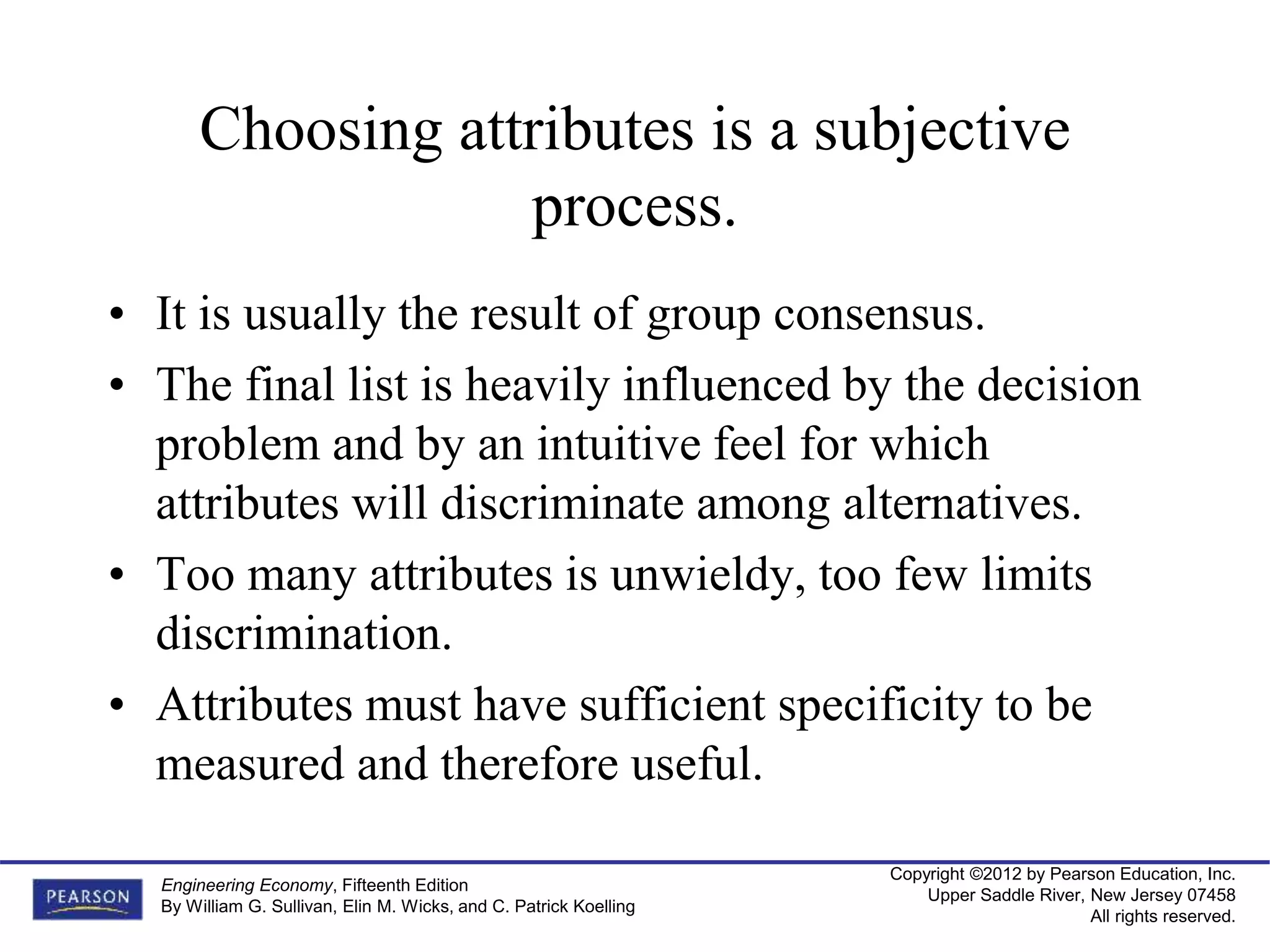 Copyright ©2012 by Pearson Education, Inc.
Upper Saddle River, New Jersey 07458
All rights reserved.
Engineering Economy, Fifteenth Edition
By William G. Sullivan, Elin M. Wicks, and C. Patrick Koelling
Choosing attributes is a subjective
process.
• It is usually the result of group consensus.
• The final list is heavily influenced by the decision
problem and by an intuitive feel for which
attributes will discriminate among alternatives.
• Too many attributes is unwieldy, too few limits
discrimination.
• Attributes must have sufficient specificity to be
measured and therefore useful.
 