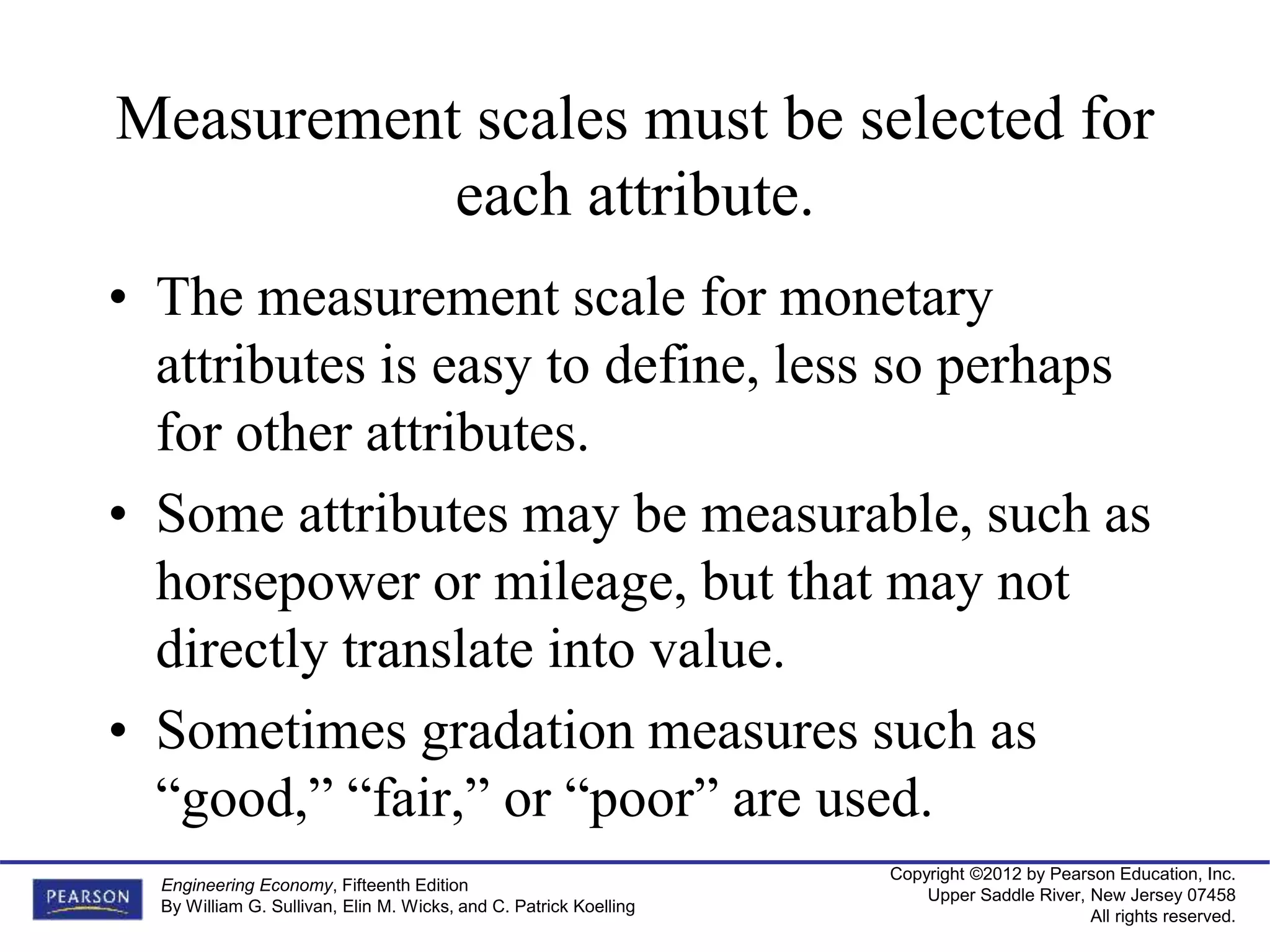 Copyright ©2012 by Pearson Education, Inc.
Upper Saddle River, New Jersey 07458
All rights reserved.
Engineering Economy, Fifteenth Edition
By William G. Sullivan, Elin M. Wicks, and C. Patrick Koelling
Measurement scales must be selected for
each attribute.
• The measurement scale for monetary
attributes is easy to define, less so perhaps
for other attributes.
• Some attributes may be measurable, such as
horsepower or mileage, but that may not
directly translate into value.
• Sometimes gradation measures such as
“good,” “fair,” or “poor” are used.
 