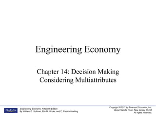 Copyright ©2012 by Pearson Education, Inc.
Upper Saddle River, New Jersey 07458
All rights reserved.
Engineering Economy, Fifteenth Edition
By William G. Sullivan, Elin M. Wicks, and C. Patrick Koelling
Engineering Economy
Chapter 14: Decision Making
Considering Multiattributes
 