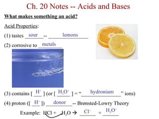 Ch. 20 Notes -- Acids and Bases
What makes something an acid?
Acid Properties:
            sour          lemons
(1) tastes _______-- _______________
                  metals
(2) corrosive to _________




                H+ ] (or [ _____ ] = “_______________” ions)
(3) contains [ ___         H3O+          hydronium
               H+       donor
(4) proton ([ ___ ]) __________-- Brønsted-Lowry Theory
                                             H3O+
                                     Cl− + ______
        Example: HCl + H2O  ______
 