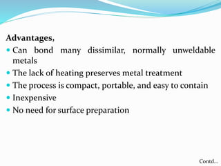 Advantages,
 Can bond many dissimilar, normally unweldable
metals
 The lack of heating preserves metal treatment
 The process is compact, portable, and easy to contain
 Inexpensive
 No need for surface preparation
Contd…
 