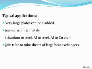 Typical applications:
 Very large plates can be cladded.
 Joins dissimilar metals.
(titanium to steel, Al to steel, Al to Cu etc.)
 Join tube to tube sheets of large heat exchangers.
Contd…
 