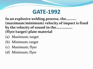 GATE-1992
In an explosive welding process, the………..
(maximum/minimum) velocity of impact is fixed
by the velocity of sound in the………………
(flyer/target) plate material
(a) Maximum; target
(b) Minimum; target
(c) Maximum; flyer
(d) Minimum; flyer
 