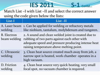 IES 2011 S-1 Contd…
Match List –I with List –II and select the correct answer
using the code given below the lists:
List-I List –II
A. Laser beam
welding
1. Can be applied for welding or refractory metals
like niobium, tantalum, molybdenum and tungsten.
B. Electron
beam welding
2. A sound and clean welded joint is created due to
rubbing of two parts against each other with
adequate speed and pressure producing intense heat
raising temperature above melting point.
C. Ultrasonic
welding
3. Clean heat source created much away from job, a
narrow spot is heated, work chamber operates in a
high vacuum.
D. Friction
welding
4. Clean heat source very quick heating, very small
focal spot, no vacuum chamber is required.
 