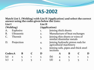IAS-2002
Match List I, (Welding) with List II (Application) and select the correct
answer using the codes given below the Lists:
List I List II
(Welding) (Application)
A. Explosive 1. Joining thick sheets
B. Ultrasonic 2. Manufacture of heat exchanges
C. Thermit 3. Joining thin sheets or wires of
similar/dissimilar metals
D. Projection 4. Joining hydraulic piston rods for
agricultural machinery
5. Joining rails, pipes and thick steel
sections
Codes:A B C D A B C D
(a) 2 5 1 3 (b) 4 5 1 3
(c) 2 3 5 1 (d) 4 3 5 1
 