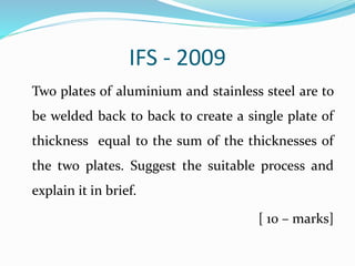IFS - 2009
Two plates of aluminium and stainless steel are to
be welded back to back to create a single plate of
thickness equal to the sum of the thicknesses of
the two plates. Suggest the suitable process and
explain it in brief.
[ 10 – marks]
 
