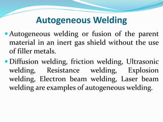 Autogeneous Welding
 Autogeneous welding or fusion of the parent
material in an inert gas shield without the use
of filler metals.
 Diffusion welding, friction welding, Ultrasonic
welding, Resistance welding, Explosion
welding, Electron beam welding, Laser beam
welding are examples of autogeneous welding.
 