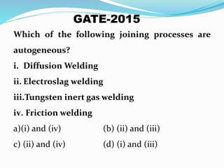 Which of the following joining processes are
autogeneous?
i. Diffusion Welding
ii. Electroslag welding
iii.Tungsten inert gas welding
iv. Friction welding
a)(i) and (iv) (b) (ii) and (iii)
c) (ii) and (iv) (d) (i) and (iii)
GATE-2015
 