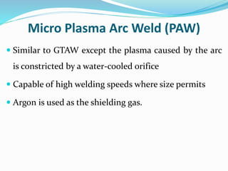 Micro Plasma Arc Weld (PAW)
 Similar to GTAW except the plasma caused by the arc
is constricted by a water-cooled orifice
 Capable of high welding speeds where size permits
 Argon is used as the shielding gas.
 