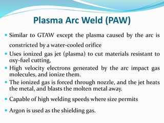 Plasma Arc Weld (PAW)
 Similar to GTAW except the plasma caused by the arc is
constricted by a water-cooled orifice
 Uses ionized gas jet (plasma) to cut materials resistant to
oxy-fuel cutting,
 High velocity electrons generated by the arc impact gas
molecules, and ionize them.
 The ionized gas is forced through nozzle, and the jet heats
the metal, and blasts the molten metal away.
 Capable of high welding speeds where size permits
 Argon is used as the shielding gas.
 