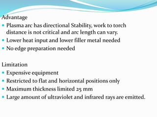 Advantage
 Plasma arc has directional Stability, work to torch
distance is not critical and arc length can vary.
 Lower heat input and lower filler metal needed
 No edge preparation needed
Limitation
 Expensive equipment
 Restricted to flat and horizontal positions only
 Maximum thickness limited 25 mm
 Large amount of ultraviolet and infrared rays are emitted.
 