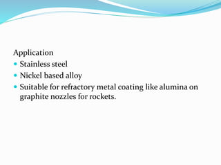 Application
 Stainless steel
 Nickel based alloy
 Suitable for refractory metal coating like alumina on
graphite nozzles for rockets.
 