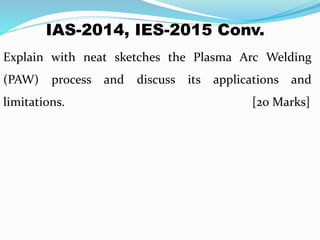 IAS-2014, IES-2015 Conv.
Explain with neat sketches the Plasma Arc Welding
(PAW) process and discuss its applications and
limitations. [20 Marks]
 