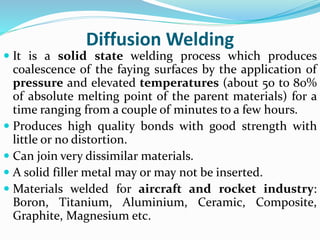 Diffusion Welding
 It is a solid state welding process which produces
coalescence of the faying surfaces by the application of
pressure and elevated temperatures (about 50 to 80%
of absolute melting point of the parent materials) for a
time ranging from a couple of minutes to a few hours.
 Produces high quality bonds with good strength with
little or no distortion.
 Can join very dissimilar materials.
 A solid filler metal may or may not be inserted.
 Materials welded for aircraft and rocket industry:
Boron, Titanium, Aluminium, Ceramic, Composite,
Graphite, Magnesium etc.
 