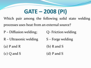 GATE – 2008 (PI)
Which pair among the following solid state welding
processes uses heat from an external source?
P – Diffusion welding; Q- Friction welding
R – Ultrasonic welding S – Forge welding
(a) P and R (b) R and S
(c) Q and S (d) P and S
 