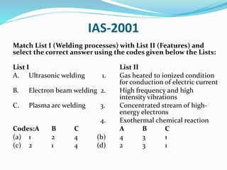 IAS-2001
Match List I (Welding processes) with List II (Features) and
select the correct answer using the codes given below the Lists:
List I List II
A. Ultrasonic welding 1. Gas heated to ionized condition
for conduction of electric current
B. Electron beam welding 2. High frequency and high
intensity vibrations
C. Plasma arc welding 3. Concentrated stream of high-
energy electrons
4. Exothermal chemical reaction
Codes:A B C A B C
(a) 1 2 4 (b) 4 3 1
(c) 2 1 4 (d) 2 3 1
 