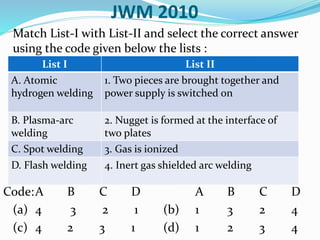 JWM 2010
Match List-I with List-II and select the correct answer
using the code given below the lists :
Code:A B C D A B C D
(a) 4 3 2 1 (b) 1 3 2 4
(c) 4 2 3 1 (d) 1 2 3 4
List I List II
A. Atomic
hydrogen welding
1. Two pieces are brought together and
power supply is switched on
B. Plasma-arc
welding
2. Nugget is formed at the interface of
two plates
C. Spot welding 3. Gas is ionized
D. Flash welding 4. Inert gas shielded arc welding
 