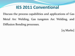 IES 2011 Conventional
Discuss the process capabilities and applications of Gas
Metal Arc Welding, Gas tungsten Arc Welding, and
Diffusion Bonding processes.
[15 Marks]
 